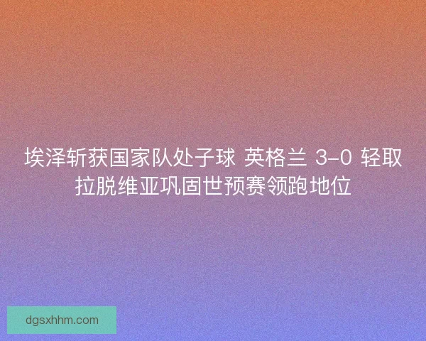 埃泽斩获国家队处子球 英格兰 3-0 轻取拉脱维亚巩固世预赛领跑地位