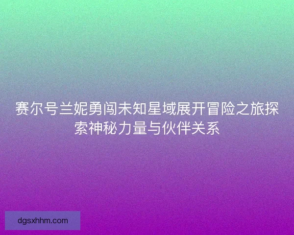 赛尔号兰妮勇闯未知星域展开冒险之旅探索神秘力量与伙伴关系
