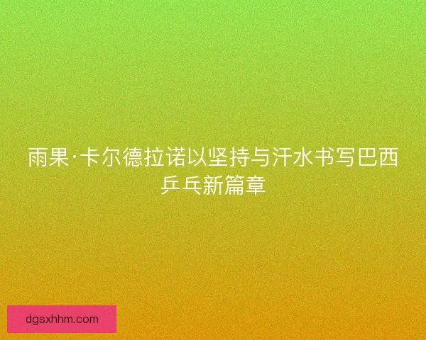 雨果·卡尔德拉诺以坚持与汗水书写巴西乒乓新篇章