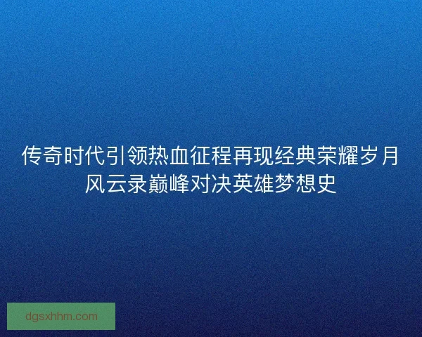 传奇时代引领热血征程再现经典荣耀岁月风云录巅峰对决英雄梦想史