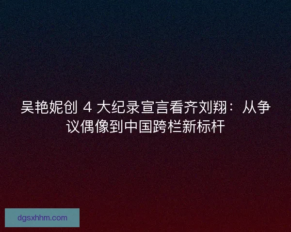 吴艳妮创 4 大纪录宣言看齐刘翔：从争议偶像到中国跨栏新标杆
