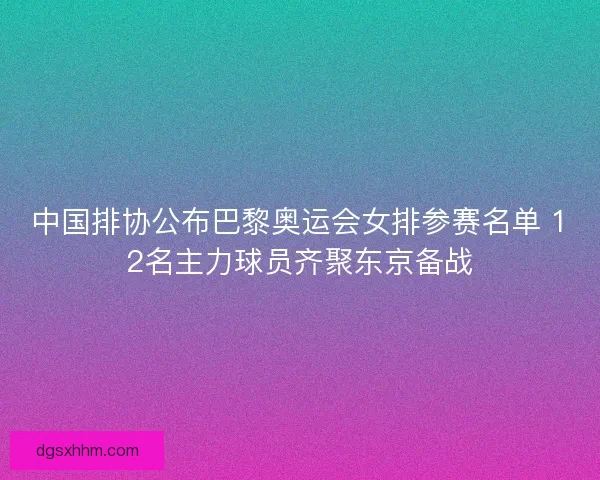 中国排协公布巴黎奥运会女排参赛名单 12名主力球员齐聚东京备战