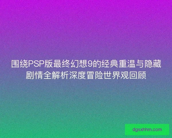 围绕PSP版最终幻想9的经典重温与隐藏剧情全解析深度冒险世界观回顾