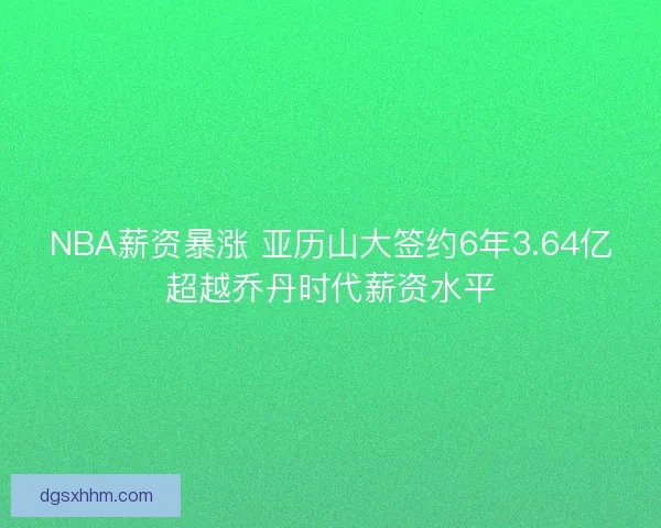 NBA薪资暴涨 亚历山大签约6年3.64亿超越乔丹时代薪资水平