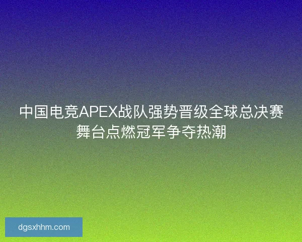 中国电竞APEX战队强势晋级全球总决赛舞台点燃冠军争夺热潮